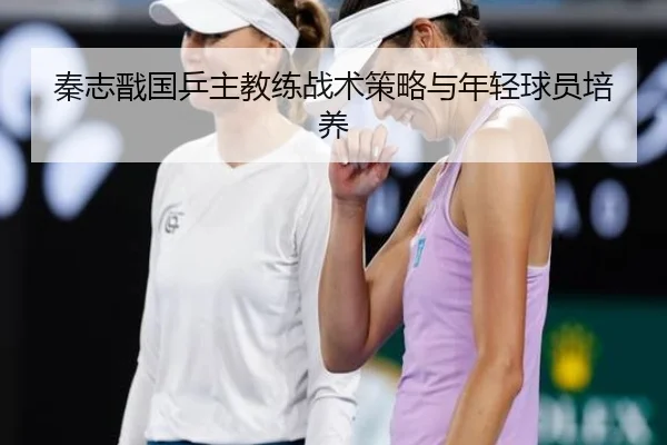 秦志戬国乒主教练战术策略与年轻球员培养